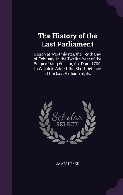 The History of the Last Parliament: Began at Westminster, the Tenth Day of February, in the Twelfth Year of the Reign of King William, An. Dom. 1700. to Which Is Added, the Short Defence of the Last Parliament, &c