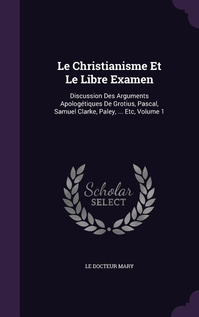 Le Christianisme Et Le Libre Examen: Discussion Des Arguments Apologétiques De Grotius, Pascal, Samuel Clarke, Paley, ... Etc, Volume 1