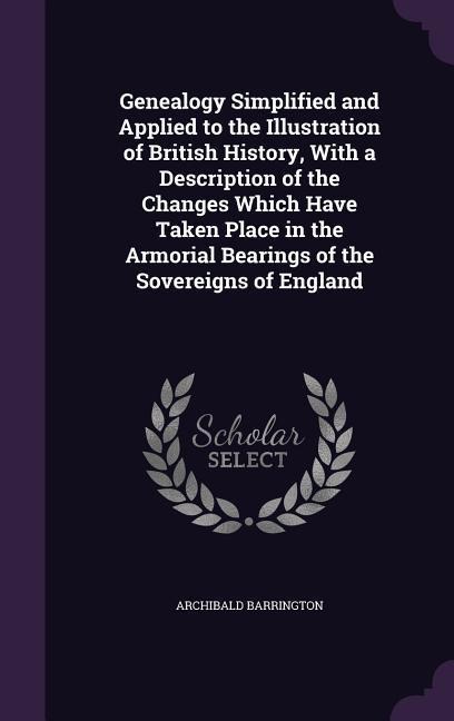 Genealogy Simplified and Applied to the Illustration of British History, With a Description of the Changes Which Have Taken Place in the Armorial Bearings of the Sovereigns of England