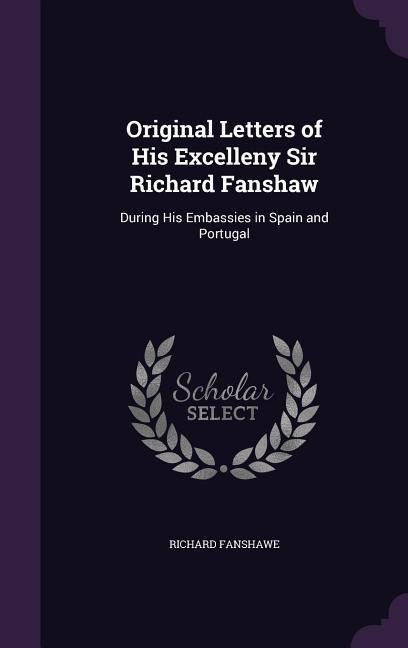 Original Letters of His Excelleny Sir Richard Fanshaw: During His Embassies in Spain and Portugal