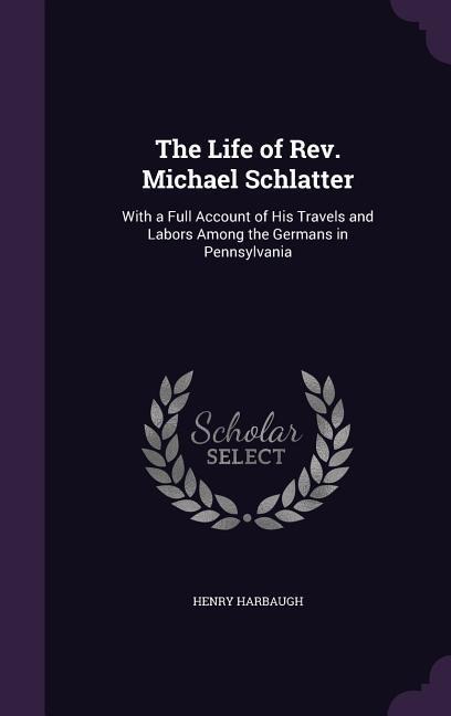 The Life of Rev. Michael Schlatter: With a Full Account of His Travels and Labors Among the Germans in Pennsylvania