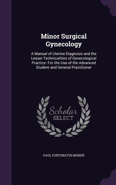 Minor Surgical Gynecology: A Manual of Uterine Diagnosis and the Lesser Technicalities of Gynecological Practice: For the Use of the Advanced Student and General Practitioner