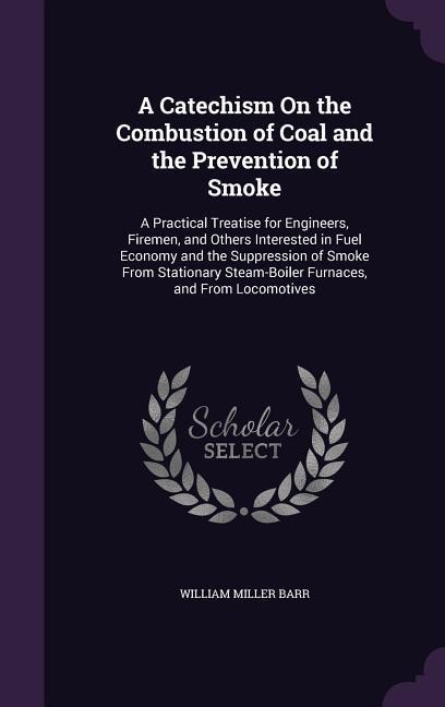 A Catechism On the Combustion of Coal and the Prevention of Smoke: A Practical Treatise for Engineers, Firemen, and Others Interested in Fuel Economy and the Suppression of Smoke From Stationary Steam-Boiler Furnaces, and From Locomotives