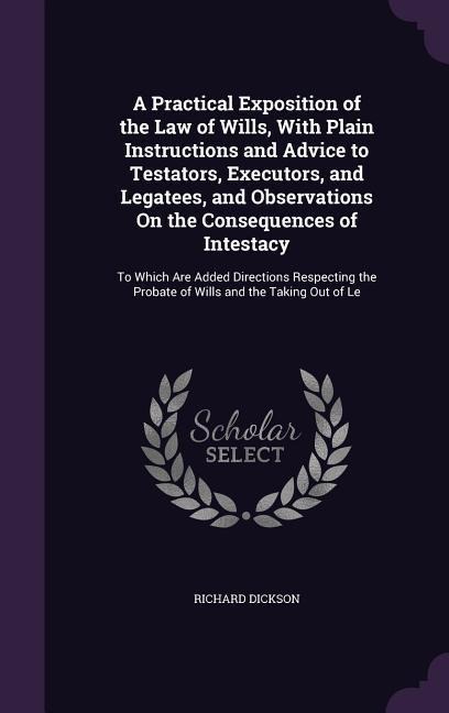 A Practical Exposition of the Law of Wills, With Plain Instructions and Advice to Testators, Executors, and Legatees, and Observations On the Consequences of Intestacy: To Which Are Added Directions Respecting the Probate of Wills and the Taking Out of Le