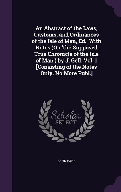 An Abstract of the Laws, Customs, and Ordinances of the Isle of Man, Ed., With Notes (On the Supposed True Chronicle of the Isle of Man) by J. Gell. Vol. 1 [Consisting of the Notes Only. No More Publ.]