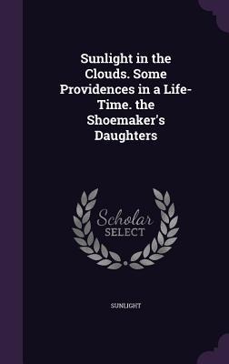 Sunlight in the Clouds. Some Providences in a Life-Time. the Shoemakers Daughters