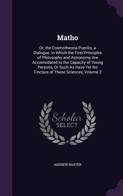 Matho: Or, the Cosmotheoria Puerilis, a Dialogue. in Which the First Principles of Philosophy and Astronomy Are Accomodated to the Capacity of Young Persons, Or Such As Have Yet No Tincture of These Sciences, Volume 2