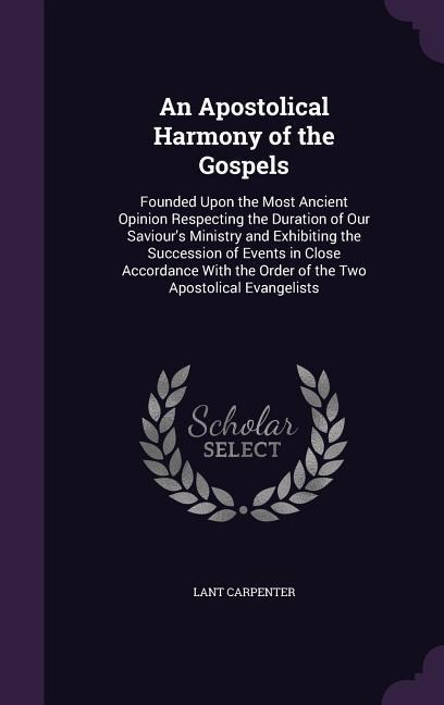An Apostolical Harmony of the Gospels: Founded Upon the Most Ancient Opinion Respecting the Duration of Our Saviours Ministry and Exhibiting the Succession of Events in Close Accordance With the Order of the Two Apostolical Evangelists