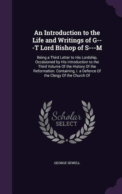 An Introduction to the Life and Writings of G---T Lord Bishop of S---M: Being a Third Letter to His Lordship, Occásioned by His Introduction to the Third Volume Of the History Of the Reformation. Containing, I. a Defence Of the Clergy Of the Church Of