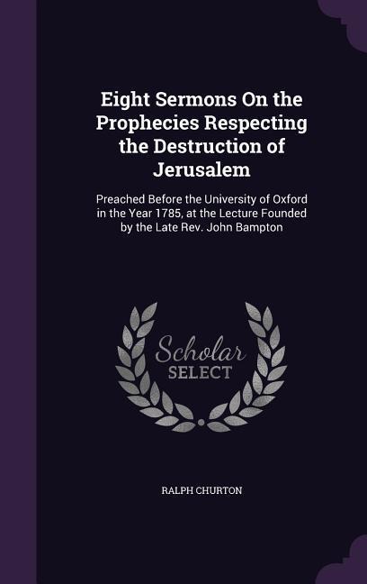 Eight Sermons On the Prophecies Respecting the Destruction of Jerusalem: Preached Before the University of Oxford in the Year 1785, at the Lecture Founded by the Late Rev. John Bampton