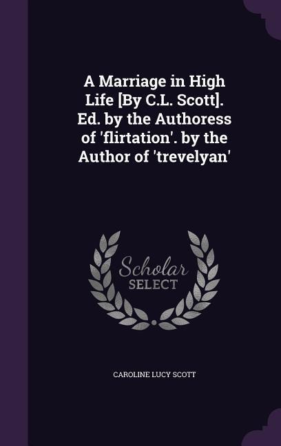 A Marriage in High Life [By C.L. Scott]. Ed. by the Authoress of flirtation. by the Author of trevelyan