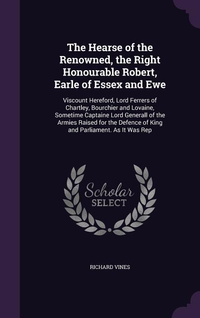 The Hearse of the Renowned, the Right Honourable Robert, Earle of Essex and Ewe: Viscount Hereford, Lord Ferrers of Chartley, Bourchier and Lovaine, Sometime Captaine Lord Generall of the Armies Raised for the Defence of King and Parliament. As It Was Rep
