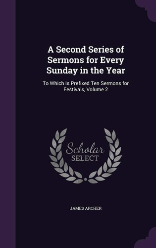 A Second Series of Sermons for Every Sunday in the Year To Which Is Prefixed Ten Sermons for Festivals, Volume 2