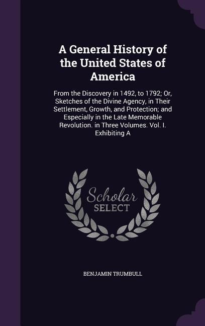 A General History of the United States of America: From the Discovery in 1492, to 1792; Or, Sketches of the Divine Agency, in Their Settlement, Growth, and Protection; and Especially in the Late Memorable Revolution. in Three Volumes. Vol. I. Exhibiting A