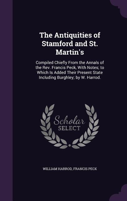 The Antiquities of Stamford and St. Martin's: Compiled Chiefly From the Annals of the Rev. Francis Peck, With Notes; to Which Is Added Their Present S