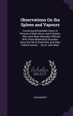 Observations On the Spleen and Vapours: Containing Remarkable Cases of Persons of Both Sexes, and All Ranks, ... Who Have Been Miserably Afflicted With Those Melancholy Disorders Since the Fall of South-Sea, and Other Publick Stocks; ... by Sir John Midri