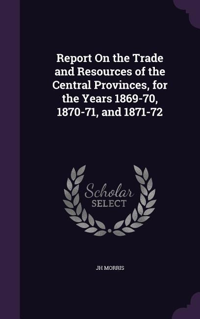 Report On the Trade and Resources of the Central Provinces, for the Years 1869-70, 1870-71, and 1871-72