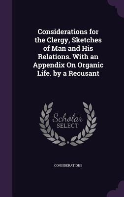 Considerations for the Clergy, Sketches of Man and His Relations. With an Appendix On Organic Life. by a Recusant