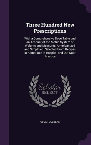 Three Hundred New Prescriptions With a Comprehensive Dose Table and an Account of the Metric System of Weights and Measures, Americanized and Simplified. Selected From Recipes in Actual Use in Hospital and Out-Door Practice