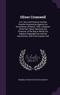 Oliver Cromwell: H.H. the Lord Protector And the Royalist Insurrection Against His Government of March, 1655. a Relation of the Part Taken Therein by the Protector, of the Way in Which His Subjects Regarded Him And the Insurrection, And of the Causes And