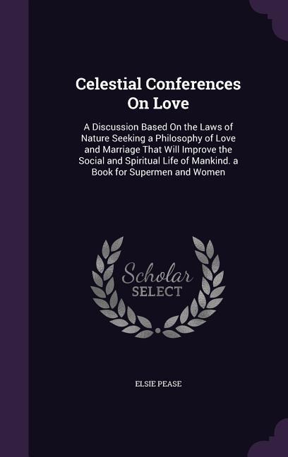 Celestial Conferences On Love: A Discussion Based On the Laws of Nature Seeking a Philosophy of Love and Marriage That Will Improve the Social and Spiritual Life of Mankind. a Book for Supermen and Women