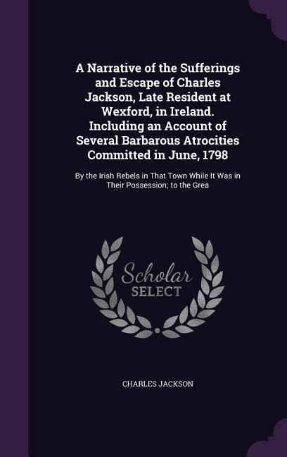 A Narrative of the Sufferings and Escape of Charles Jackson, Late Resident at Wexford, in Ireland. Including an Account of Several Barbarous Atrocities Committed in June, 1798: By the Irish Rebels in That Town While It Was in Their Possession; to the Grea