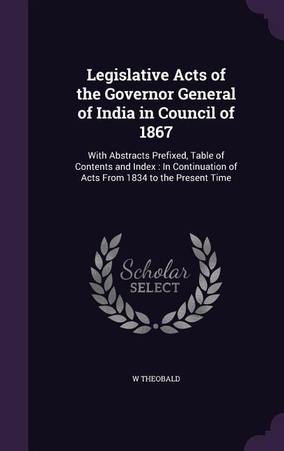 Legislative Acts of the Governor General of India in Council of 1867: With Abstracts Prefixed, Table of Contents and Index: In Continuation of Acts From 1834 to the Present Time