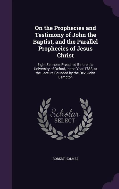 On the Prophecies and Testimony of John the Baptist, and the Parallel Prophecies of Jesus Christ: Eight Sermons Preached Before the University of Oxford, in the Year 1782, at the Lecture Founded by the Rev. John Bampton