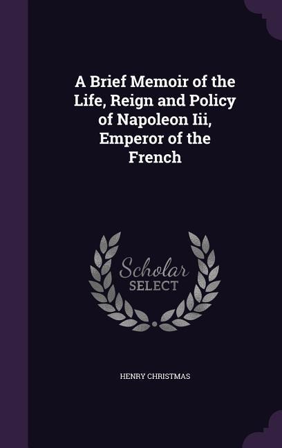 A Brief Memoir of the Life, Reign and Policy of Napoleon Iii, Emperor of the French