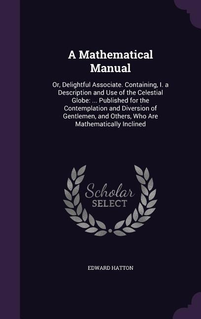 A Mathematical Manual: Or, Delightful Associate. Containing, I. a Description and Use of the Celestial Globe: ... Published for the Contemplation and Diversion of Gentlemen, and Others, Who Are Mathematically Inclined