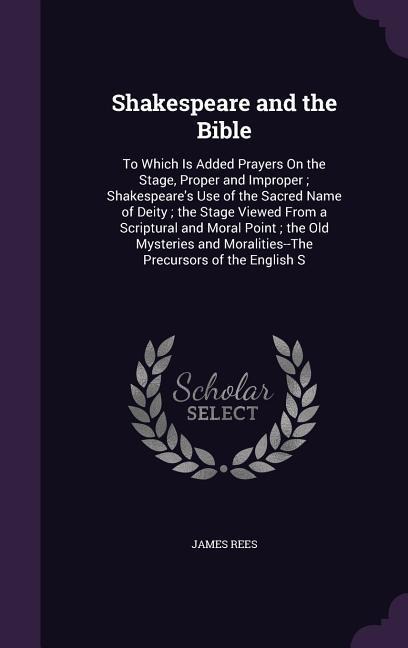 Shakespeare and the Bible: To Which Is Added Prayers On the Stage, Proper and Improper; Shakespeares Use of the Sacred Name of Deity; the Stage Viewed From a Scriptural and Moral Point; the Old Mysteries and Moralities--The Precursors of the English S