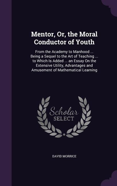 Mentor, Or, the Moral Conductor of Youth: From the Academy to Manhood ... Being a Sequel to the Art of Teaching ... to Which Is Added ... an Essay On the Extensive Utility, Advantages and Amusement of Mathematical Learning