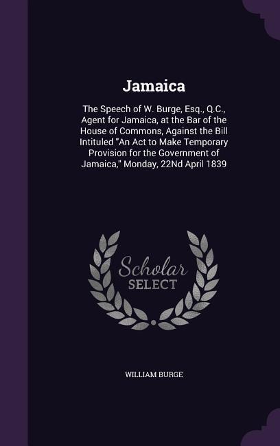 Jamaica: The Speech of W. Burge, Esq., Q.C., Agent for Jamaica, at the Bar of the House of Commons, Against the Bill Intituled "An Act to Make Temporary Provision for the Government of Jamaica," Monday, 22Nd April 1839