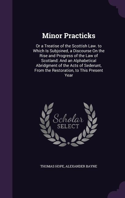 Minor Practicks: Or a Treatise of the Scottish Law. to Which Is Subjoined, a Discourse On the Rise and Progress of the Law of Scotland: And an Alphabetical Abridgment of the Acts of Sederunt, From the Restoration, to This Present Year