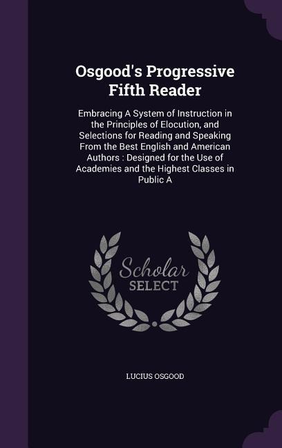 Osgoods Progressive Fifth Reader: Embracing A System of Instruction in the Principles of Elocution, and Selections for Reading and Speaking From the Best English and American Authors: Designed for the Use of Academies and the Highest Classes in Public A