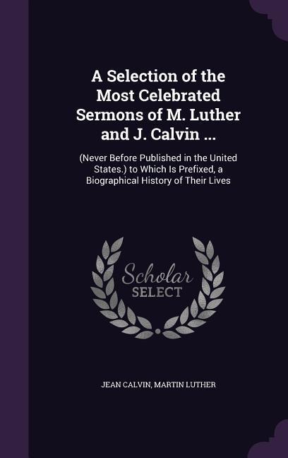 A Selection of the Most Celebrated Sermons of M. Luther and J. Calvin ...: (Never Before Published in the United States.) to Which Is Prefixed, a Biographical History of Their Lives