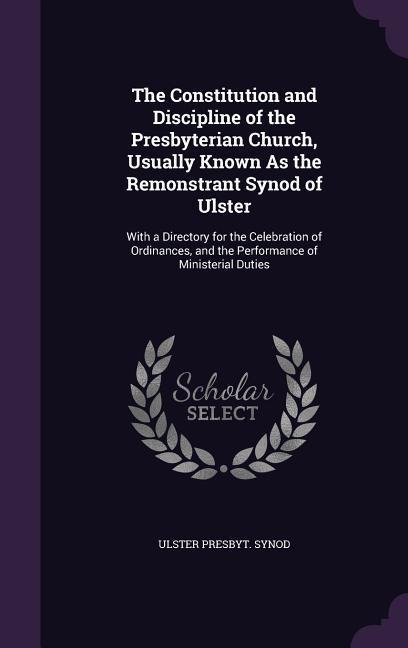 The Constitution and Discipline of the Presbyterian Church, Usually Known As the Remonstrant Synod of Ulster: With a Directory for the Celebration of Ordinances, and the Performance of Ministerial Duties