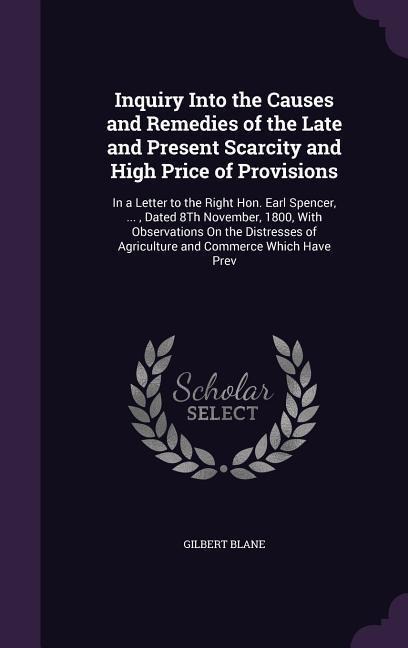 Inquiry Into the Causes and Remedies of the Late and Present Scarcity and High Price of Provisions: In a Letter to the Right Hon. Earl Spencer, ..., Dated 8Th November, 1800, With Observations On the Distresses of Agriculture and Commerce Which Have Prev