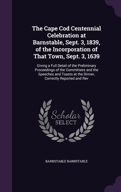The Cape Cod Centennial Celebration at Barnstable, Sept. 3, 1839, of the Incorporation of That Town, Sept. 3, 1639: Giving a Full Detail of the Preliminary Proceedings of the Committees and the Speeches and Toasts at the Dinner, Correctly Reported and Rev