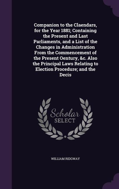 Companion to the Claendars, for the Year 1881; Containing the Present and Last Parliaments, and a List of the Changes in Administration From the Commencement of the Present Oentury, &c. Also the Principal Laws Relating to Election Procedure; and the Decis