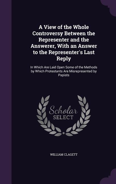 A View of the Whole Controversy Between the Representer and the Answerer, With an Answer to the Representer's Last Reply: In Which Are Laid Open Some of the Methods by Which Protestants Are Misrepresented by Papists