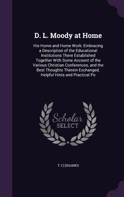 D. L. Moody at Home: His Home and Home Work: Embracing a Description of the Educational Institutions There Established Together With Some Account of the Various Christian Conferences, and the Best Thoughts Therein Exchanged. Helpful Hints and Practical Po