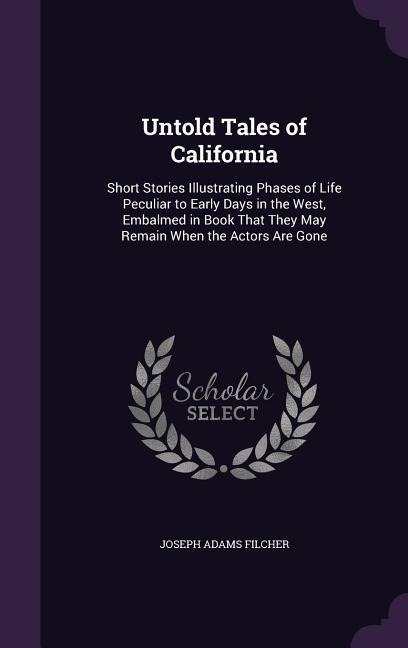 Untold Tales of California: Short Stories Illustrating Phases of Life Peculiar to Early Days in the West, Embalmed in Book That They May Remain When the Actors Are Gone
