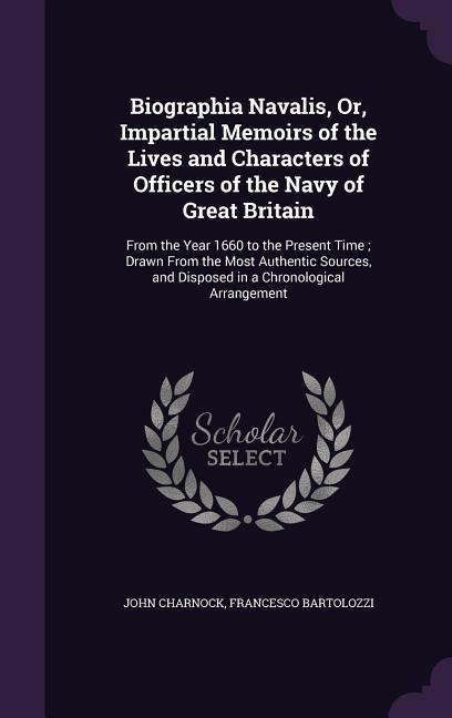 Biographia Navalis, Or, Impartial Memoirs of the Lives and Characters of Officers of the Navy of Great Britain: From the Year 1660 to the Present Time; Drawn From the Most Authentic Sources, and Disposed in a Chronological Arrangement