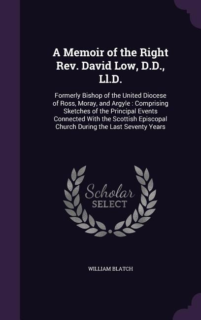 A Memoir of the Right Rev. David Low, D.D., Ll.D.: Formerly Bishop of the United Diocese of Ross, Moray, and Argyle: Comprising Sketches of the Principal Events Connected With the Scottish Episcopal Church During the Last Seventy Years