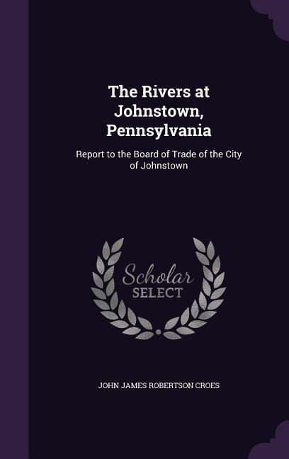 The Rivers at Johnstown, Pennsylvania: Report to the Board of Trade of the City of Johnstown