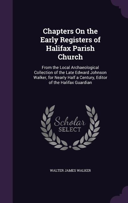 Chapters On the Early Registers of Halifax Parish Church: From the Local Archaeological Collection of the Late Edward Johnson Walker, for Nearly Half a Century, Editor of the Halifax Guardian