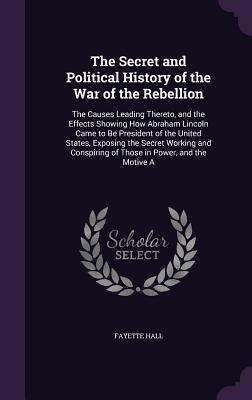 The Secret and Political History of the War of the Rebellion: The Causes Leading Thereto, and the Effects Showing How Abraham Lincoln Came to Be President of the United States, Exposing the Secret Working and Conspiring of Those in Power, and the Motive A
