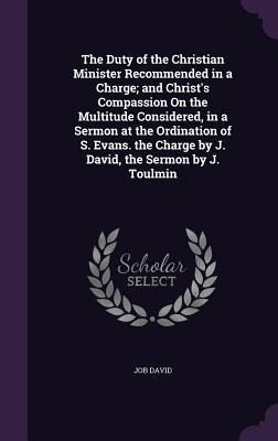 The Duty of the Christian Minister Recommended in a Charge; and Christ's Compassion On the Multitude Considered, in a Sermon at the Ordination of S. Evans. the Charge by J. David, the Sermon by J. Toulmin