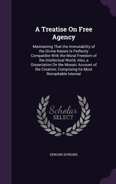 A Treatise On Free Agency: Maintaining That the Immutability of the Divine Nature Is Perfectly Compatible With the Moral Freedom of the Intellectual World; Also, a Dissertation On the Mosaic Account of the Creation; Comprising Its Most Remarkable Internal
